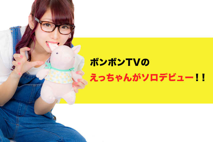 ボンボンTVのえっちゃんがソロデビュー！！ 
